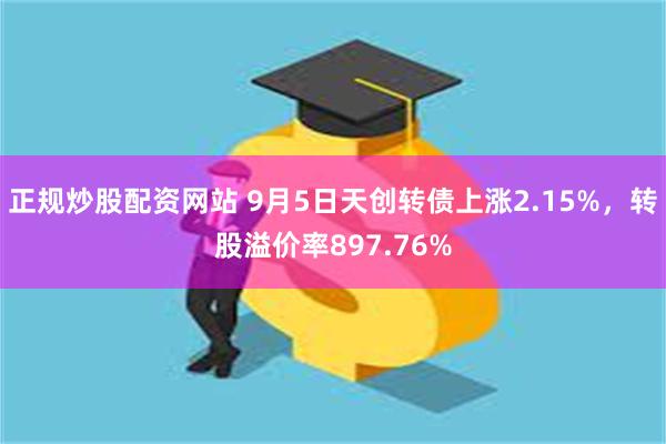 正规炒股配资网站 9月5日天创转债上涨2.15%，转股溢价率897.76%