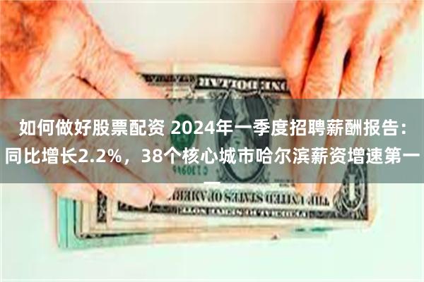 如何做好股票配资 2024年一季度招聘薪酬报告：同比增长2.2%，38个核心城市哈尔滨薪资增速第一