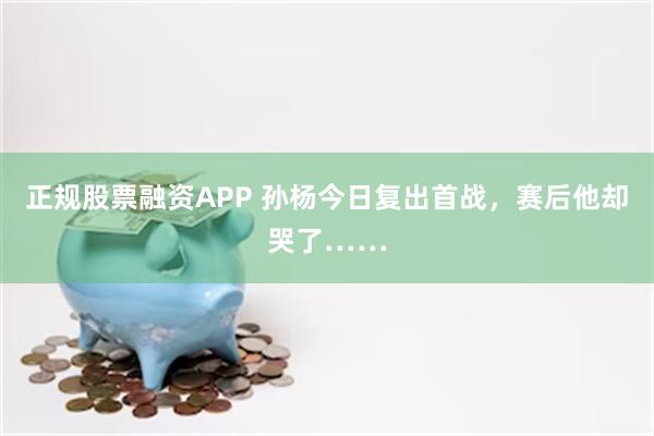 正规股票融资APP 孙杨今日复出首战，赛后他却哭了……