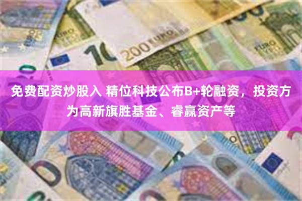 免费配资炒股入 精位科技公布B+轮融资，投资方为高新旗胜基金、睿赢资产等