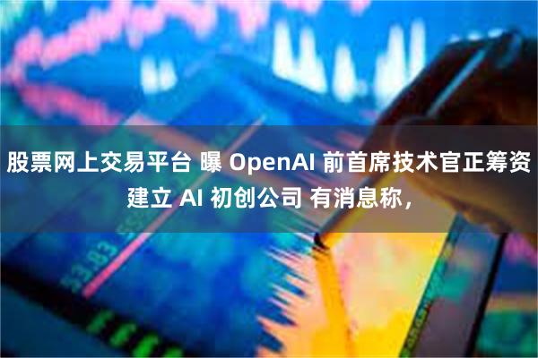 股票网上交易平台 曝 OpenAI 前首席技术官正筹资建立 AI 初创公司 有消息称，