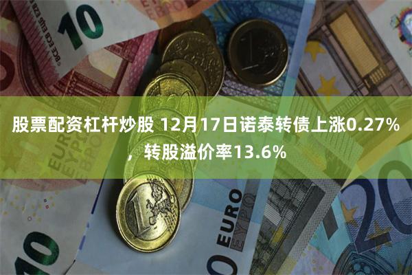 股票配资杠杆炒股 12月17日诺泰转债上涨0.27%，转股溢价率13.6%