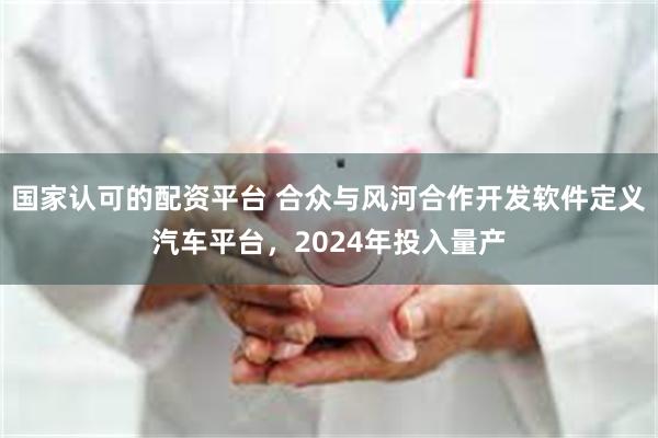 国家认可的配资平台 合众与风河合作开发软件定义汽车平台，2024年投入量产