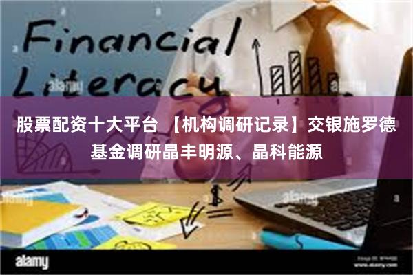 股票配资十大平台 【机构调研记录】交银施罗德基金调研晶丰明源、晶科能源