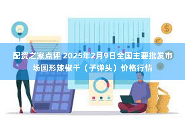 配资之家点评 2025年2月9日全国主要批发市场圆形辣椒干（子弹头）价格行情