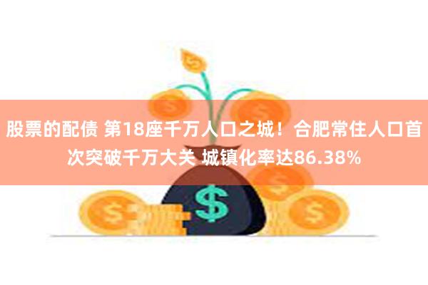 股票的配债 第18座千万人口之城！合肥常住人口首次突破千万大关 城镇化率达86.38%