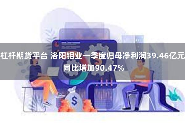 杠杆期货平台 洛阳钼业一季度归母净利润39.46亿元 同比增加90.47%