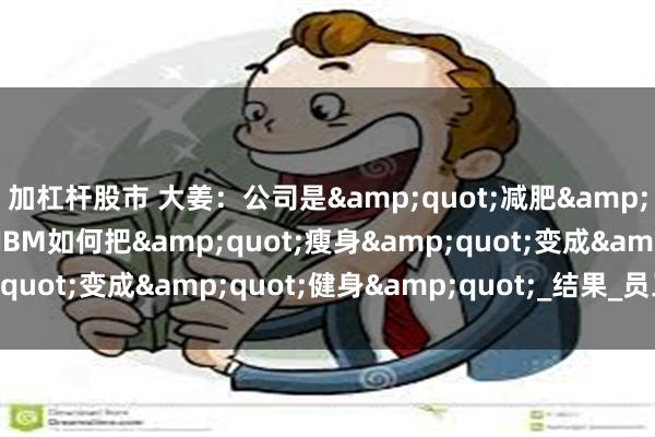 加杠杆股市 大姜：公司是&quot;减肥&quot;的临界点，看IBM如何把&quot;瘦身&quot;变成&quot;健身&quot;_结果_员工_企业